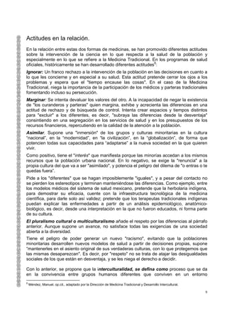 Actitudes en la relación.
En la relación entre estas dos formas de medicinas, se han promovido diferentes actitudes
sobre la intervención de la ciencia en lo que respecta a la salud de la población y
especialmente en lo que se refiere a la Medicina Tradicional. En los programas de salud
oficiales, históricamente se han desarrollado diferentes actitudes8:
Ignorar: Un franco rechazo a la intervención de la población en las decisiones en cuanto a
lo que les concierne y en especial a su salud. Esta actitud pretende cerrar los ojos a los
problemas y espera que el "tiempo encause las cosas". En el caso de la Medicina
Tradicional, niega la importancia de la participación de los médicos y parteras tradicionales
fomentando incluso su persecución.
Marginar: Se intenta devaluar los valores del otro. A la incapacidad de negar la existencia
de "los curanderos y parteras" quien margina, exhibe y acrecienta las diferencias en una
actitud de rechazo y de búsqueda de control. Intenta crear espacios y tiempos distintos
para "excluir" a los diferentes, es decir, "subraya las diferencias desde la desventaja"
consintiendo en una segregación en los servicios de salud y en los presupuestos de los
recursos financieros, repercutiendo en la calidad de la atención a la población.
Asimilar. Supone una "inmersión" de los grupos y culturas minoritarias en la cultura
“nacional”, en la “modernidad”, en “la civilización”, en la “globalización”, de forma que
potencien todas sus capacidades para “adaptarse” a la nueva sociedad en la que quieren
vivir.
Como positivo, tiene el "interés" que manifiesta porque las minorías accedan a los mismos
recursos que la población urbana nacional. En lo negativo, se exige la "renuncia" a la
propia cultura del que va a ser "asimilado", y potencia el peligro del dilema de "o entras o te
quedas fuera”.
Pide a los "diferentes" que se hagan imposiblemente "iguales", y a pesar del contacto no
se pierden los estereotipos y terminan manteniéndose las diferencias. Como ejemplo, entre
los modelos médicos del sistema de salud mexicano, pretende que la herbolaria indígena,
para demostrar su eficacia, cuente con la infraestructura tecnológica de la medicina
científica, para darle solo así validez; pretende que los terapeutas tradicionales indígenas
puedan explicar las enfermedades a partir de un análisis epidemiológico, anatómico-
biológico, es decir, desde una interpretación en la que no fueron educados, ni forma parte
de su cultura.
El pluralismo cultural o multiculturalismo añade el respeto por las diferencias al párrafo
anterior. Aunque supone un avance, no satisface todas las exigencias de una sociedad
abierta a la diversidad.
Tiene el peligro de poder generar un nuevo "racismo", evitando que la poblaciones
minoritarias desarrollen nuevos modelos de salud a partir de decisiones propias, supone
“mantenerles en el asiento original de sus verdaderas culturas, con lo que protegemos que
las mismas desaparezcan". Es decir, por "respeto" no se trata de atajar las desigualdades
sociales de los que están en desventaja, y se les niega el derecho a decidir.

Con lo anterior, se propone que la interculturalidad, se defina como proceso que se da
en la convivencia entre grupos humanos diferentes que conviven en un entorno
8
    Méndez, Manuel. op.cit., adaptado por la Dirección de Medicina Tradicional y Desarrollo Intercultural.

                                                                                                             9
 