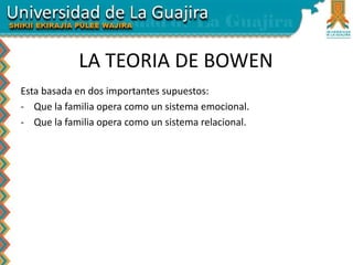 LA TEORIA DE BOWEN
Esta basada en dos importantes supuestos:
- Que la familia opera como un sistema emocional.
- Que la familia opera como un sistema relacional.
 