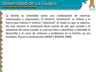 La familia es entendida como una combinación de sistemas
emocionales y relacionales. El termino “emocional” se refiere a la
fuerza que motiva el sistema “relacional” al modo en que se expresa.
De esta manera lo emocional daría cuenta de por que sucede y el
relacional, de como sucede, lo cual nos lleva a identificar y entender el
desarrollo y el curso de síntomas y problemas en la familia, ya sea
mentales, físicos o conductuales.(KERR Y BOWEN 1988)
 