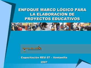 ENFOQUE MARCO LÓGICO PARA LA ELABORACIÓN DE PROYECTOS EDUCATIVOS Capacitación REU 07 – Ventanilla 2007 