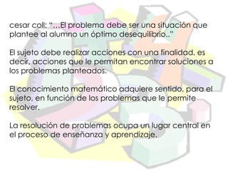 cesar coll: “…El problema debe ser una situación que
plantee al alumno un óptimo desequilibrio..”

El sujeto debe realizar acciones con una finalidad, es
decir, acciones que le permitan encontrar soluciones a
los problemas planteados.

El conocimiento matemático adquiere sentido, para el
sujeto, en función de los problemas que le permite
resolver.

La resolución de problemas ocupa un lugar central en
el proceso de enseñanza y aprendizaje.
 