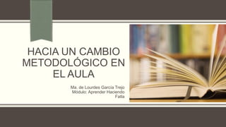 HACIA UN CAMBIO
METODOLÓGICO EN
EL AULA
Ma. de Lourdes García Trejo
Módulo: Aprender Haciendo
Fatla
 