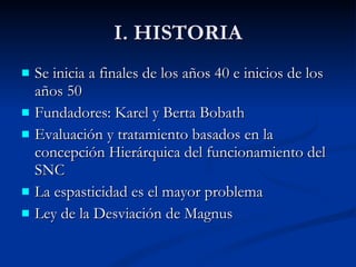 I. HISTORIA Se inicia a finales de los años 40 e inicios de los años 50 Fundadores: Karel y Berta Bobath Evaluación y tratamiento basados en la concepción Hierárquica del funcionamiento del SNC La espasticidad es el mayor problema Ley de la Desviación de Magnus 