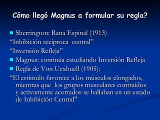 Cómo llegó Magnus a formular su regla? Sherrington: Rana Espinal (1913) “ Inhibición recíproca  central” “ Inversión Refleja” Magnus: continúa estudiando Inversión Refleja Regla de Von Uexhuell (1905): “ El estímulo favorece a los músculos elongados, mientras que  los grupos musculares contraídos  y activamente acortados se hallaban en un estado de Inhibición Central" 
