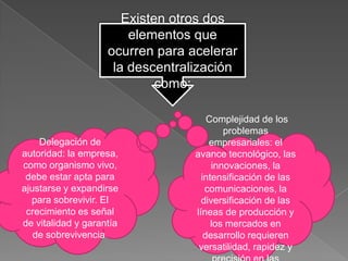 Existen otros dos
                        elementos que
                    ocurren para acelerar
                     la descentralización
                             como:

                                      Complejidad de los
                                          problemas
    Delegación de                     empresariales: el
autoridad: la empresa,            avance tecnológico, las
como organismo vivo,                   innovaciones, la
 debe estar apta para               intensificación de las
ajustarse y expandirse               comunicaciones, la
  para sobrevivir. El               diversificación de las
 crecimiento es señal             líneas de producción y
de vitalidad y garantía                los mercados en
   de sobrevivencia.                 desarrollo requieren
                                   versatilidad, rapidez y
 