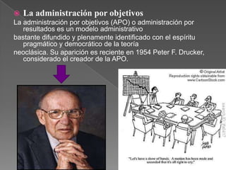  La administración por objetivos
La administración por objetivos (APO) o administración por
   resultados es un modelo administrativo
bastante difundido y plenamente identificado con el espíritu
   pragmático y democrático de la teoría
neoclásica. Su aparición es reciente en 1954 Peter F. Drucker,
   considerado el creador de la APO.
 