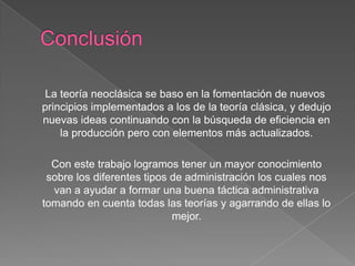 La teoría neoclásica se baso en la fomentación de nuevos
principios implementados a los de la teoría clásica, y dedujo
nuevas ideas continuando con la búsqueda de eficiencia en
    la producción pero con elementos más actualizados.

  Con este trabajo logramos tener un mayor conocimiento
 sobre los diferentes tipos de administración los cuales nos
  van a ayudar a formar una buena táctica administrativa
tomando en cuenta todas las teorías y agarrando de ellas lo
                            mejor.
 