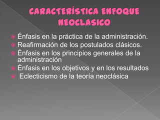  Énfasis en la práctica de la administración.
 Reafirmación de los postulados clásicos.
 Énfasis en los principios generales de la
  administración
 Énfasis en los objetivos y en los resultados
 Eclecticismo de la teoría neoclásica
 