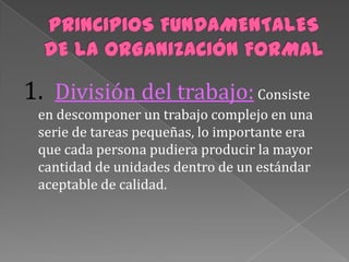 1. División del trabajo: Consiste
 en descomponer un trabajo complejo en una
 serie de tareas pequeñas, lo importante era
 que cada persona pudiera producir la mayor
 cantidad de unidades dentro de un estándar
 aceptable de calidad.
 