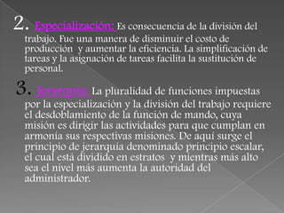 2. Especialización: Es consecuencia de la división del
  trabajo. Fue una manera de disminuir el costo de
  producción y aumentar la eficiencia. La simplificación de
  tareas y la asignación de tareas facilita la sustitución de
  personal.

3. Jerarquía: La pluralidad de funciones impuestas
  por la especialización y la división del trabajo requiere
  el desdoblamiento de la función de mando, cuya
  misión es dirigir las actividades para que cumplan en
  armonía sus respectivas misiones. De aquí surge el
  principio de jerarquía denominado principio escalar,
  el cual está dividido en estratos y mientras más alto
  sea el nivel más aumenta la autoridad del
  administrador.
 