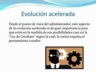Evolución acelerada
Desde el punto de vista del administrador, este aspecto
de la evolución acelerada es de gran importancia para
que evite en la medida de sus posibilidades caer en la
“Ley de Gresham” según la cual, la rutina expulsa al
pensamiento creador.
 