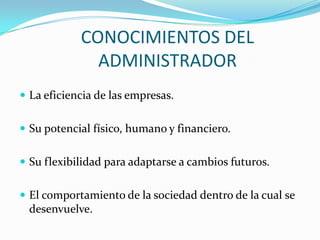CONOCIMIENTOS DEL
              ADMINISTRADOR
 La eficiencia de las empresas.


 Su potencial físico, humano y financiero.


 Su flexibilidad para adaptarse a cambios futuros.


 El comportamiento de la sociedad dentro de la cual se
 desenvuelve.
 