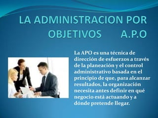 La APO es una técnica de
dirección de esfuerzos a través
de la planeación y el control
administrativo basada en el
principio de que, para alcanzar
resultados, la organización
necesita antes definir en qué
negocio está actuando y a
dónde pretende llegar.
 