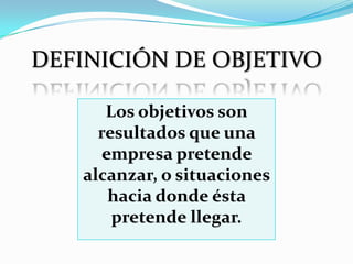 DEFINICIÓN DE OBJETIVO

      Los objetivos son
     resultados que una
      empresa pretende
   alcanzar, o situaciones
       hacia donde ésta
       pretende llegar.
 