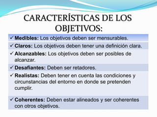 CARACTERÍSTICAS DE LOS
           OBJETIVOS:
 Medibles: Los objetivos deben ser mensurables.
 Claros: Los objetivos deben tener una definición clara.
 Alcanzables: Los objetivos deben ser posibles de
  alcanzar.
 Desafiantes: Deben ser retadores.
 Realistas: Deben tener en cuenta las condiciones y
  circunstancias del entorno en donde se pretenden
  cumplir.

 Coherentes: Deben estar alineados y ser coherentes
  con otros objetivos.
 