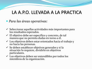 LA A.P.O. LLEVADA A LA PRACTICA
 Para las áreas operativas:

 Seleccionar aquellas actividades más importantes para
    los resultados esperados.
   El objetivo debe ser específico y concreto, de tal
    manera que no permita dudas en torno a él.
   Los objetivos deben estar orientados hacia el trabajo y
    no hacia las personas.
   Se deben establecer objetivos generales y si la
    situación lo requiere, dividirlo en objetivos
    particulares.
   Los objetivos deben ser entendibles por todos los
    miembros de la organización.
 