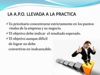 LA A.P.O. LLEVADA A LA PRACTICA
 Es prioritario concentrarse estrictamente en los puntos
  vitales de la empresa y su negocio.
 El objetivo debe indicar el resultado esperado.
 El objetivo aunque difícil
 de lograr no debe
 convertirse en inalcanzable.
 