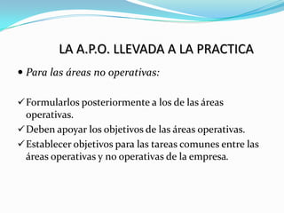 LA A.P.O. LLEVADA A LA PRACTICA
 Para las áreas no operativas:

 Formularlos posteriormente a los de las áreas
  operativas.
 Deben apoyar los objetivos de las áreas operativas.
 Establecer objetivos para las tareas comunes entre las
  áreas operativas y no operativas de la empresa.
 