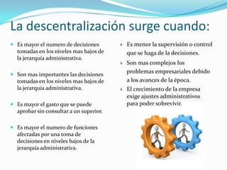 La descentralización surge cuando:
 Es mayor el numero de decisiones          Es menor la supervisión o control
  tomadas en los niveles mas bajos de        que se haga de la decisiones.
  la jerarquía administrativa.
                                            Son mas complejos los
 Son mas importantes las decisiones
                                             problemas empresariales debido
  tomadas en los niveles mas bajos de        a los avances de la época.
  la jerarquía administrativa.              El crecimiento de la empresa
                                             exige ajustes administrativos
 Es mayor el gasto que se puede             para poder sobrevivir.
  aprobar sin consultar a un superior.

 Es mayor el numero de funciones
  afectadas por una toma de
  decisiones en niveles bajos de la
  jerarquía administrativa.
 