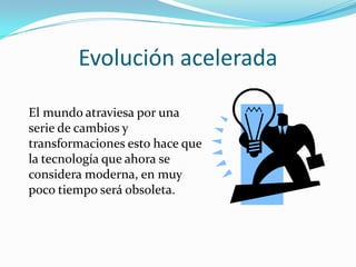 Evolución acelerada

El mundo atraviesa por una
serie de cambios y
transformaciones esto hace que
la tecnología que ahora se
considera moderna, en muy
poco tiempo será obsoleta.
 