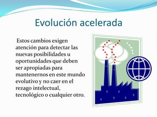 Evolución acelerada
Estos cambios exigen
atención para detectar las
nuevas posibilidades u
oportunidades que deben
ser apropiadas para
mantenernos en este mundo
evolutivo y no caer en el
rezago intelectual,
tecnológico o cualquier otro.
 