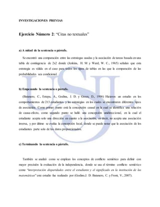 INVESTIGACIONES PREVIAS
Ejercicio Número 2: “Citas no textuales”
a) A mitad de la sentencia o párrafo.
Se encontró una comparación entre las estrategas usadas y la asociación de tareas basada en una
tabla de contingencia de 2x2 donde (Jenkins, H. M y Ward, W. C., 1965) señalan que esta
estrategia es válida en el caso para todos los tipos de tablas en las que la comparación de las
probabilidades sea condicional.
b) Empezando la sentencia o párrafo.
(Batanero, C., Estepa, A., Godina, J. D. y Green, D., 1996) Hicieron un estudio en los
comportamientos de 213 estudiantes y las estrategias en los cuales se encontraron diferentes tipos
de asociación. Como primer punto está la concepción causal en la cual se identifica una relación
de causa-efecto, como segundo punto se halló una concepción unidireccional, en la cual el
estudiante acepta solo una dirección en cuanto a la asociación, es decir, no acepta una asociación
inversa, y por último se evalúa la concepción local, donde se puede notar que la asociación de los
estudiantes parte solo de los datos proporcionados.
c) Terminando la sentencia o párrafo.
También se analizó como se emplean los conceptos de conflicto semiótico para definir con
mayor precisión la evaluación de la independencia, donde se usa el término conflicto semiótico
como “interpretación disparidades entre el estudiante y el significado en la institución de las
matemáticas” este estudio fue realizado por (Godino,J. D. Batanero, C. y Front, V., 2007).
 