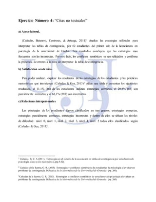 Ejercicio Número 4: “Citas no textuales”
a) Acoso laboral.
(Cañadas, Batanero, Contreras, & Arteaga, 2011)1 Analiza las estrategias utilizadas para
interpretar las tablas de contingencia, por 62 estudiantes del primer año de la licenciatura en
psicología de la universidad de Huelva. Los resultados concluyen que las estrategias mas
frecuentes son las incorrectas. Por otro lado, los conflictos semióticos se ven reflejados y confirma
la presencia de errores a la hora de interpretar la tabla de contingencia.
b) Satisfacción académica.
Para poder analizar, explicar los resultados de las estrategias de los estudiantes y las prácticas
matemáticas que intervienen (Cañadas & Gea, 2013)2 utiliza una tabla y presentan los siguientes
resultados, el 11,1% (46) de los estudiantes utilizan estrategias correctas, el 20.8% (86) son
parcialmente correctas y el 68,1% (282) son incorrectas.
c) Relaciones interpersonales
Las estrategias de los estudiantes fueron clasificados en tres grupos: estrategias correctas,
estrategias parcialmente correctas, estrategias incorrectas y dentro de ellos se ubican los niveles
de dificultad: nivel 0, nivel 1, nivel 2, nivel 3, nivel 4, nivel 5 todos ellos clasificados según
(Cañadas & Gea, 2013)3.
1 Cañadas, B. C. A (2011). Estrategias en el estudio de la asociación en tablas de contingencia por estudiantes de
psicología. Educación matemática,(pp.5-32).
2 Cañadas de la fuente, G. R. (2013). Estrategias y conflictos semióticos de estudiantes de psicología al evaluar un
problema de contingencia. Didactica de la Matemática de la Universidad de Granada, (pp. 260).
3Cañadas de la fuente, G. R. (2013). Estrategias y conflictos semióticos de estudiantes de psicología al evaluar un
problema de contingencia. Didactica de la Matemática de la Universidad de Granada, (pp. 260)
 