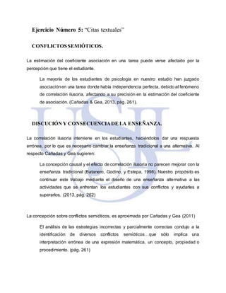 Ejercicio Número 5: “Citas textuales”
CONFLICTOSSEMIÓTICOS.
La estimación del coeficiente asociación en una tarea puede verse afectado por la
percepción que tiene el estudiante.
La mayoría de los estudiantes de psicología en nuestro estudio han juzgado
asociaciónen una tarea donde había independencia perfecta, debido al fenómeno
de correlación ilusoria, afectando a su precisión en la estimación del coeficiente
de asociación. (Cañadas & Gea, 2013, pág. 261).
DISCUCIÓN Y CONSECUENCIADE LA ENSEÑANZA.
La correlación ilusoria interviene en los estudiantes, haciéndolos dar una respuesta
errónea, por lo que es necesario cambiar la enseñanza tradicional a una alternativa. Al
respecto Cañadas y Gea sugieren:
La concepción causal y el efecto de correlación ilusoria no parecen mejorar con la
enseñanza tradicional (Batanero, Godino, y Estepa, 1998). Nuestro propósito es
continuar este trabajo mediante el diseño de una enseñanza alternativa a las
actividades que se enfrentan los estudiantes con sus conflictos y ayudarles a
superarlos. (2013, pág. 262)
La concepción sobre conflictos semióticos, es aproximada por Cañadas y Gea (2011)
El análisis de las estrategias incorrectas y parcialmente correctas condujo a la
identificación de diversos conflictos semióticos…que sólo implica una
interpretación errónea de una expresión matemática, un concepto, propiedad o
procedimiento. (pág. 261)
 