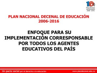 PLAN NACIONAL DECENAL DE EDUCACIÓN 2006-2016 ENFOQUE PARA SU IMPLEMENTACIÓN CORRESPONSABLE POR TODOS LOS AGENTES EDUCATIVOS DEL PAÍS 