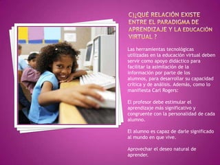 Las herramientas tecnológicas
utilizadas en la educación virtual deben
servir como apoyo didáctico para
facilitar la asimilación de la
información por parte de los
alumnos, para desarrollar su capacidad
crítica y de análisis. Además, como lo
manifiesta Carl Rogers:

El profesor debe estimular el
aprendizaje más significativo y
congruente con la personalidad de cada
alumno.
El alumno es capaz de darle significado
al mundo en que vive.
Aprovechar el deseo natural de
aprender.

 