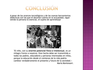 A pesar de los avances tecnológicos y de las nuevas herramientas
didácticas con las que el docente cuenta en la actualidad, sigue
siendo la persona lo esencial, el sujeto de aprendizaje

"El niño, con su enorme potencial físico e intelectual, es un
milagro frente a nosotros. Este hecho debe ser transmitido a
todos los padres, educadores y personas interesadas en niños,
porque la educación desde el comienzo de la vida podría
cambiar verdaderamente el presente y futuro de la sociedad.«
María Montessori.

 