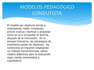 MODELOS PEDAGOGICO
              CONDUTISTA

El modelo por objetivos tiende a
sistematizar, medir, manipular,
prever, evaluar, clasificar y proyectar
cómo se va a comportar el alumno
después de la instrucción. En el
proceso formativo, las estrategias de
enseñanza parten de objetivos, los
contenidos se imparten empleando
un método transmisioncita, utiliza
medios didácticos pero la evaluación
sigue siendo memorística y
cuantitativa.
 