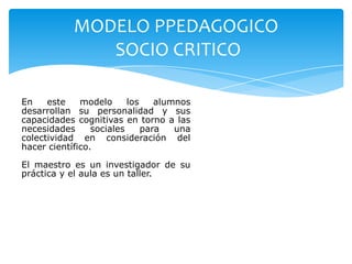 MODELO PPEDAGOGICO
               SOCIO CRITICO

En    este    modelo      los    alumnos
desarrollan su personalidad y sus
capacidades cognitivas en torno a las
necesidades      sociales     para   una
colectividad en consideración del
hacer científico.

El maestro es un investigador de su
práctica y el aula es un taller.
 