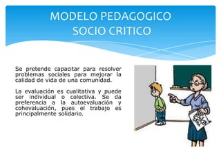 MODELO PEDAGOGICO
             SOCIO CRITICO

Se pretende capacitar para resolver
problemas sociales para mejorar la
calidad de vida de una comunidad.

La evaluación es cualitativa y puede
ser individual o colectiva. Se da
preferencia a la autoevaluación y
cohevaluación, pues el trabajo es
principalmente solidario.
 