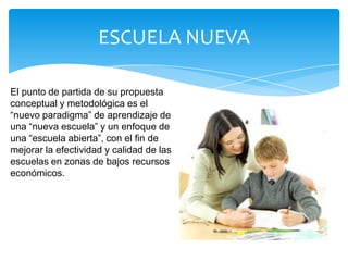 ESCUELA NUEVA

El punto de partida de su propuesta
conceptual y metodológica es el
“nuevo paradigma” de aprendizaje de
una “nueva escuela” y un enfoque de
una “escuela abierta”, con el fin de
mejorar la efectividad y calidad de las
escuelas en zonas de bajos recursos
económicos.
 