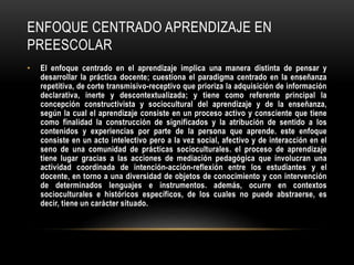 ENFOQUE CENTRADO APRENDIZAJE EN 
PREESCOLAR 
• El enfoque centrado en el aprendizaje implica una manera distinta de pensar y 
desarrollar la práctica docente; cuestiona el paradigma centrado en la enseñanza 
repetitiva, de corte transmisivo-receptivo que prioriza la adquisición de información 
declarativa, inerte y descontextualizada; y tiene como referente principal la 
concepción constructivista y sociocultural del aprendizaje y de la enseñanza, 
según la cual el aprendizaje consiste en un proceso activo y consciente que tiene 
como finalidad la construcción de significados y la atribución de sentido a los 
contenidos y experiencias por parte de la persona que aprende. este enfoque 
consiste en un acto intelectivo pero a la vez social, afectivo y de interacción en el 
seno de una comunidad de prácticas socioculturales. el proceso de aprendizaje 
tiene lugar gracias a las acciones de mediación pedagógica que involucran una 
actividad coordinada de intención-acción-reflexión entre los estudiantes y el 
docente, en torno a una diversidad de objetos de conocimiento y con intervención 
de determinados lenguajes e instrumentos. además, ocurre en contextos 
socioculturales e históricos específicos, de los cuales no puede abstraerse, es 
decir, tiene un carácter situado. 
 