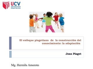 El enfoque piagetiano de la construcción del
conocimiento: la adaptación
Jean PiagetJean Piaget
Mg. Hermila Amoroto
 