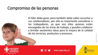 Compromiso de las personas
El líder debe guiar, pero también debe saber escuchar a
sus colaboradores, por ello es importante considerar a
los trabajadores, ya que son ellos quienes están
encargados de las áreas de trabajo, y pueden colaborar
y brindar excelentes ideas para la mejora de la calidad
de los servicios, productos o procesos.
 