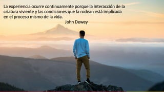 La experiencia ocurre continuamente porque la interacción de la
criatura viviente y las condiciones que la rodean está implicada
en el proceso mismo de la vida.
John Dewey
 