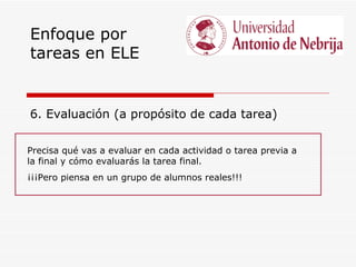 Enfoque por
tareas en ELE


6. Evaluación (a propósito de cada tarea)

Precisa qué vas a evaluar en cada actividad o tarea previa a
la final y cómo evaluarás la tarea final.
¡¡¡Pero piensa en un grupo de alumnos reales!!!
 