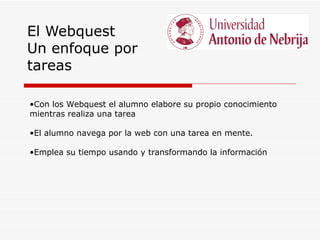 El Webquest
Un enfoque por
tareas

•Con los Webquest el alumno elabore su propio conocimiento
mientras realiza una tarea

•El alumno navega por la web con una tarea en mente.

•Emplea su tiempo usando y transformando la información
 