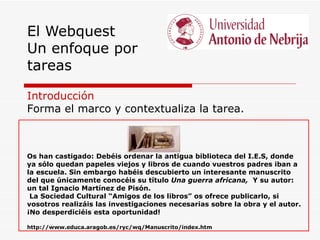 El Webquest
Un enfoque por
tareas

Introducción
Forma el marco y contextualiza la tarea.



Os han castigado: Debéis ordenar la antigua biblioteca del I.E.S, donde
ya sólo quedan papeles viejos y libros de cuando vuestros padres iban a
la escuela. Sin embargo habéis descubierto un interesante manuscrito
del que únicamente conocéis su título Una guerra africana, Y su autor:
un tal Ignacio Martínez de Pisón.
 La Sociedad Cultural “Amigos de los libros” os ofrece publicarlo, si
vosotros realizáis las investigaciones necesarias sobre la obra y el autor.
¡No desperdiciéis esta oportunidad!

http://www.educa.aragob.es/ryc/wq/Manuscrito/index.htm
 