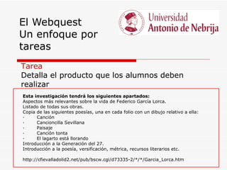 El Webquest
Un enfoque por
tareas
Tarea
Detalla el producto que los alumnos deben
realizar
Esta investigación tendrá los siguientes apartados:
Aspectos más relevantes sobre la vida de Federico García Lorca.
Listado de todas sus obras.
Copia de las siguientes poesías, una en cada folio con un dibujo relativo a ella:
·     Canción
·     Cancioncilla Sevillana
·     Paisaje
·     Canción tonta
·     El lagarto está llorando
Introducción a la Generación del 27.
Introducción a la poesía, versificación, métrica, recursos literarios etc.

http://cfievalladolid2.net/pub/bscw.cgi/d73335-2/*/*/Garcia_Lorca.htm
 