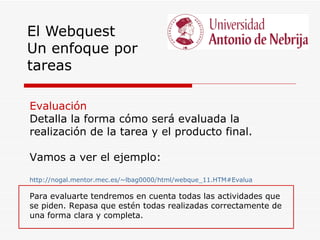 El Webquest
Un enfoque por
tareas

Evaluación
Detalla la forma cómo será evaluada la
realización de la tarea y el producto final.

Vamos a ver el ejemplo:
http://nogal.mentor.mec.es/~lbag0000/html/webque_11.HTM#Evalua

Para evaluarte tendremos en cuenta todas las actividades que
se piden. Repasa que estén todas realizadas correctamente de
una forma clara y completa.
 