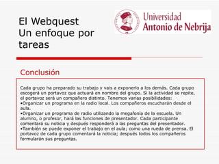 El Webquest
Un enfoque por
tareas

Conclusión
Cada grupo ha preparado su trabajo y vais a exponerlo a los demás. Cada grupo
escogerá un portavoz que actuará en nombre del grupo. Si la actividad se repite,
el portavoz será un compañero distinto. Tenemos varias posibilidades:
•Organizar un programa en la radio local. Los compañeros escucharán desde el
aula.
•Organizar un programa de radio utilizando la megafonía de la escuela. Un
alumno, o profesor, hará las funciones de presentador. Cada participante
comentará su noticia y después responderá a las preguntas del presentador.
•También se puede exponer el trabajo en el aula; como una rueda de prensa. El
portavoz de cada grupo comentará la noticia; después todos los compañeros
formularán sus preguntas.
 