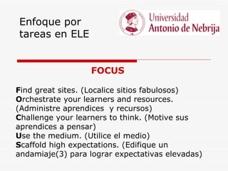 Enfoque por
tareas en ELE


                  FOCUS

Find great sites. (Localice sitios fabulosos)
Orchestrate your learners and resources.
(Administre aprendices y recursos)
Challenge your learners to think. (Motive sus
aprendices a pensar)
Use the medium. (Utilice el medio)
Scaffold high expectations. (Edifique un
andamiaje(3) para lograr expectativas elevadas)
 