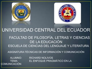 UNIVERSIDAD CENTRAL DEL ECUADOR
    FACULTAD DE FILOSOFÍA, LETRAS Y CIENCIAS
              DE LA EDUCACIÓN
    ESCUELA DE CIENCIAS DEL LENGUAJE Y LITERATURA
   ASIGNATURA:TÉCNICAS DE INFORMACIÓN Y COMUNICACIÓN

     ALUMNO:    RICHARD NOLIVOS
     TEMA:      EL ENFOQUE PRAGMÁTICO EN LA
COMUNICACIÓN
 