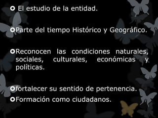  El estudio de la entidad.


Parte del tiempo Histórico y Geográfico.


Reconocen las condiciones naturales,
 sociales, culturales, económicas y
 políticas.


fortalecer su sentido de pertenencia.
Formación como ciudadanos.
 