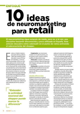 ENFOQUE
12 inforetail/Mayo 2014
10ideas
xiste un interés máximo
por parte de los profesio-
nales del marketing para
descubrir nuevas formas
de entender y conectar
con el consumidor. Entre sus múl-
tiples aplicaciones, la técnica del
neuromarketing permite profundi-
zar en el proceso de compra desde
una perspectiva comunicacional en
el entorno real del punto de venta.
Este proceso se basa en una serie
de pasos clave en los que entender
la actividad neuronal del shopper
puede marcar la diferencia en una
activación en retail:
• Navegación. El 85% de las de-
cisiones de compra que realizamos
está realizada de forma subcons-
ciente.
El neuromarketing sigue estando de moda, pero es, a la vez, una
disciplina bastante desconocida y poco utilizada en España. Este
artículo descubre cómo sobresalir en el punto de venta activando
el subconsciente del shopper.
E
de neuromarketing
para retail
• Inspiración. Las emociones
residen en el subconsciente, y es
la manera como nuestro cerebro
codifica el valor de las cosas.
• Atracción. Cuando un producto
o marca interesa o llama la atención
del shopper, éste pasa al modo‘alfa’
o consciente.
• Activación. Las pistas comunica-
cionales desencadenan la reacción
emocional: captan la atención,
ejercen de filtro y activan la decisión
de compra.
Detalles diferenciales
Desde el momento en que el
shopper entra en el punto de venta,
está expuesto a centenares de pistas
comunicacionales que le ayudan a
satisfacer sus objetivos explícitos de
compra. Una comunicación de valor
al shopper le invitará activamente a
satisfacer necesidades adicionales.
La compra se basa en el‘engage-
ment’del shopper, que existirá si
sabemos emocionar, sorprender,
informar y transmitir. Hará que el
comprador se decida y le reconfor-
tará en su decisión de compra.
Seleccionando los soportes más
eficaces e identificando los momen-
tos de mayor relevancia nos asegu-
ramos que cada soporte se encuen-
tre en condiciones óptimas para
capturar la atención del shopper y
activar su intención de compra.
El neuromarketing aplicado al
punto de venta permite cuantifi-
car la eficacia de cada uno de los
estímulos que recibe el comprador
y los clasifica de acuerdo al grado
de atención, engagement emo-
cional e intención de compra que
provocan.
También aporta una gran ventaja
competitiva, al poder desarrollar
el‘path-to-purchase’o pasillo del
cliente identificando aquellas
implantaciones y elementos que
aportan un mayor impacto emo-
cional, creando experiencias y pun-
tos de contacto que busquen una
mayor interacción con el shopper.
El deseo de racionalizar el motivo
de nuestras acciones no permi-
te obtener, a través de estudios
convencionales, el nivel de deta-
lle necesario para determinar la
eficacia de cualquier elemento de
comunicación en punto de venta.
Sin embargo, los métodos
biométricos detectan la actividad
neuronal que genera un estímulo
concreto (p. ej., packaging, lineal,
navegación, publicidad in-store,
personal en tienda…), por lo que
los resultados no están condiciona-
dos por la interpretación sesgada
“Entender
la actividad
neuronal del
shopper puede
marcar la
diferencia”
 