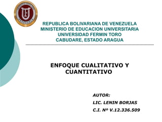 REPUBLICA BOLIVARIANA DE VENEZUELA
MINISTERIO DE EDUCACION UNIVERSITARIA
UNIVERSIDAD FERMIN TORO
CABUDARE, ESTADO ARAGUA
ENFOQUE CUALITATIVO Y
CUANTITATIVO
AUTOR:
LIC. LENIN BORJAS
C.I. Nº V.12.336.509
 